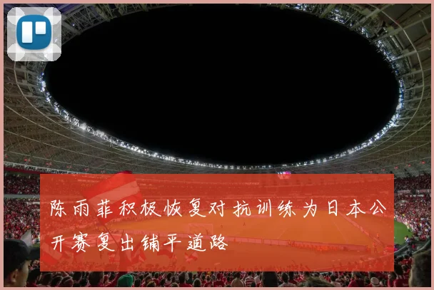 陈雨菲积极恢复对抗训练为日本公开赛复出铺平道路