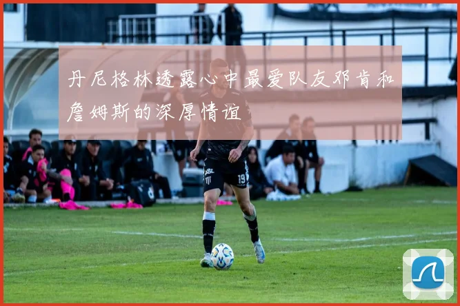 丹尼格林透露心中最爱队友邓肯和詹姆斯的深厚情谊