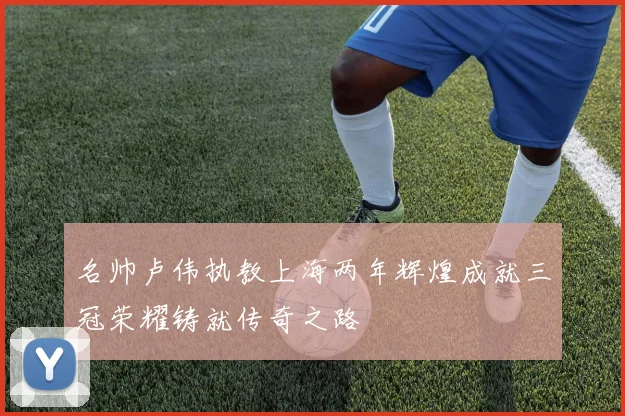 名帅卢伟执教上海两年辉煌成就三冠荣耀铸就传奇之路