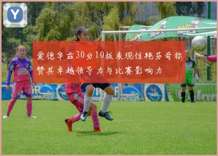 爱德华兹30分10板表现惊艳芬奇称赞其卓越领导力与比赛影响力