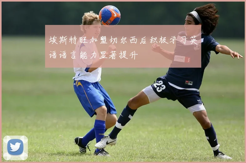 埃斯特旺加盟切尔西后积极学习英语语言能力显著提升