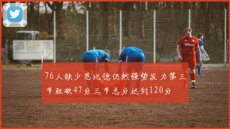 76人缺少恩比德仍然强势发力第三节狂砍47分三节总分达到120分