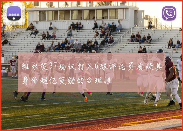 维尔茨37场仅打入6球评论员质疑其身价超亿英镑的合理性