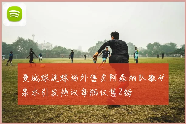 曼城球迷球场外售卖阿森纳队徽矿泉水引发热议每瓶仅售2镑