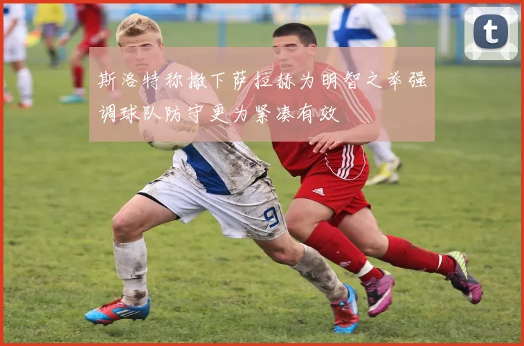 斯洛特称撤下萨拉赫为明智之举强调球队防守更为紧凑有效