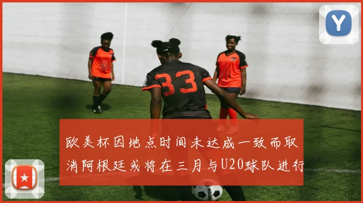 欧美杯因地点时间未达成一致而取消阿根廷或将在三月与U20球队进行比赛