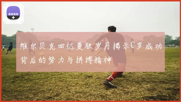 维尔贝克回忆曼联岁月揭示C罗成功背后的努力与拼搏精神